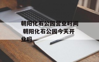 朝阳化石公园营业时间 朝阳化石公园今天开业吗