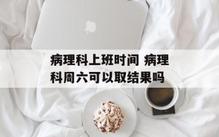 病理科上班时间 病理科周六可以取结果吗