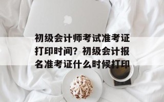 初级会计师考试准考证打印时间？初级会计报名准考证什么时候打印