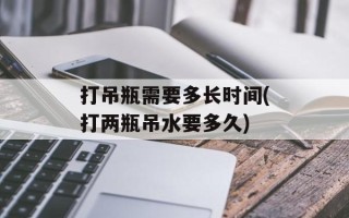 打吊瓶需要多长时间(打两瓶吊水要多久)