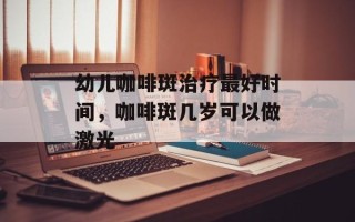 幼儿咖啡斑治疗最好时间，咖啡斑几岁可以做激光
