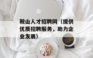 鞍山人才招聘网（提供优质招聘服务，助力企业发展）