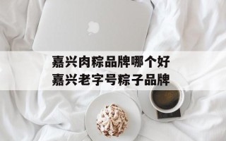 嘉兴肉粽品牌哪个好 嘉兴老字号粽子品牌