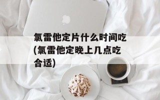 氯雷他定片什么时间吃(氯雷他定晚上几点吃合适)