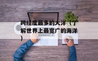 跨经度最多的大洋（了解世界上最宽广的海洋）