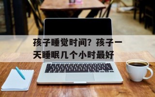 孩子睡觉时间？孩子一天睡眠几个小时最好