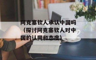 阿克塞钦人承认中国吗（探讨阿克塞钦人对中国的认同和态度）