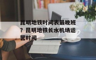 昆明地铁时间表最晚班？昆明地铁长水机场运营时间