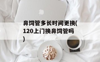 鼻饲管多长时间更换(120上门换鼻饲管吗)