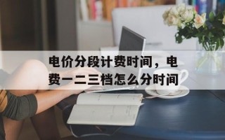 电价分段计费时间，电费一二三档怎么分时间