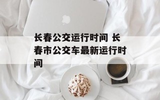 长春公交运行时间 长春市公交车最新运行时间