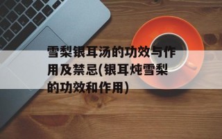雪梨银耳汤的功效与作用及禁忌(银耳炖雪梨的功效和作用)