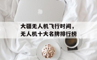 大疆无人机飞行时间，无人机十大名牌排行榜