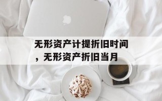 无形资产计提折旧时间，无形资产折旧当月