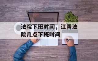 法院下班时间，江阴法院几点下班时间
