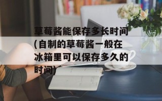 草莓酱能保存多长时间(自制的草莓酱一般在冰箱里可以保存多久的时间)