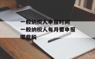 一般纳税人申报时间 一般纳税人每月要申报哪些税