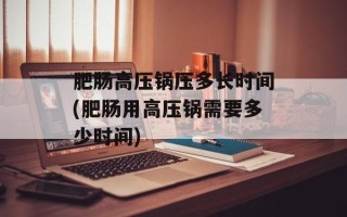 肥肠高压锅压多长时间(肥肠用高压锅需要多少时间)