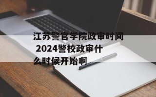 江苏警官学院政审时间 2024警校政审什么时候开始啊