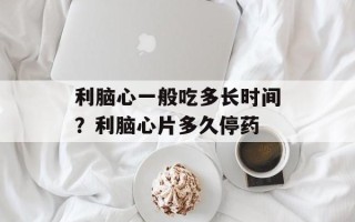 利脑心一般吃多长时间？利脑心片多久停药