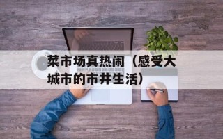 菜市场真热闹（感受大城市的市井生活）