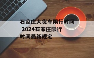 石家庄大货车限行时间 2024石家庄限行时间最新规定