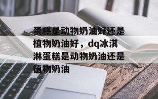 蛋糕是动物奶油好还是植物奶油好，dq冰淇淋蛋糕是动物奶油还是植物奶油