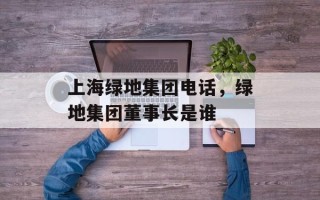 上海绿地集团电话，绿地集团董事长是谁
