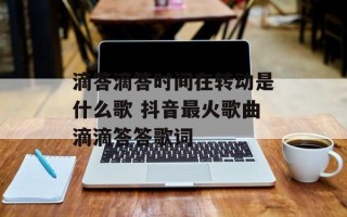 滴答滴答时间在转动是什么歌 抖音最火歌曲滴滴答答歌词