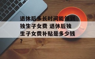 退休后多长时间能领到独生子女费 退休后独生子女费补贴是多少钱？