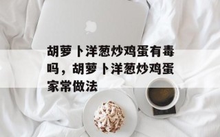 胡萝卜洋葱炒鸡蛋有毒吗，胡萝卜洋葱炒鸡蛋家常做法