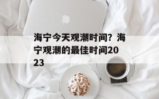 海宁今天观潮时间？海宁观潮的最佳时间2023