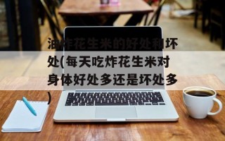 油炸花生米的好处和坏处(每天吃炸花生米对身体好处多还是坏处多)