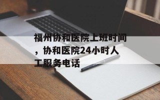 福州协和医院上班时间，协和医院24小时人工服务电话
