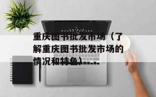 重庆图书批发市场（了解重庆图书批发市场的情况和特色）