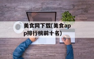 美食网下载(美食app排行榜前十名)
