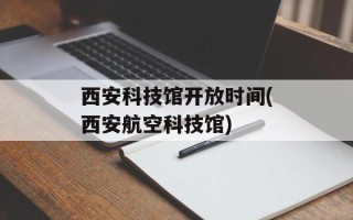 西安科技馆开放时间(西安航空科技馆)