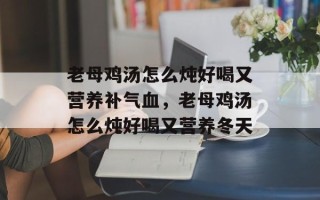 老母鸡汤怎么炖好喝又营养补气血，老母鸡汤怎么炖好喝又营养冬天