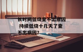 长时间低烧查不出原因 持续低烧十几天了查不出病因？