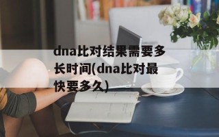 dna比对结果需要多长时间(dna比对最快要多久)