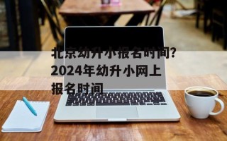 北京幼升小报名时间？2024年幼升小网上报名时间