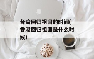 台湾回归祖国的时间(香港回归祖国是什么时候)