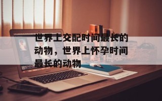 世界上交配时间最长的动物，世界上怀孕时间最长的动物
