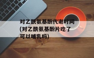 对乙酰氨基酚代谢时间(对乙酰氨基酚片吃了可以哺乳吗)