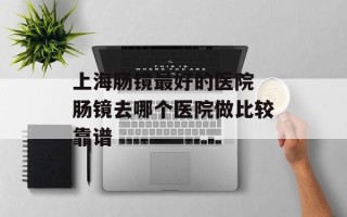上海肠镜最好的医院 肠镜去哪个医院做比较靠谱