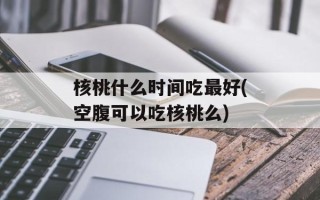 核桃什么时间吃最好(空腹可以吃核桃么)