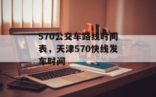 570公交车路线时间表，天津570快线发车时间
