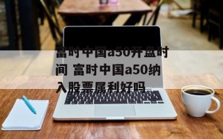 富时中国a50开盘时间 富时中国a50纳入股票属利好吗