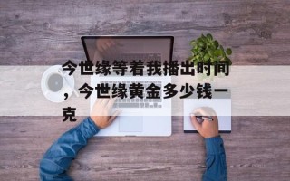 今世缘等着我播出时间，今世缘黄金多少钱一克