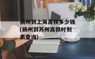 扬州到上海高铁多少钱(扬州到苏州高铁时刻表查询)